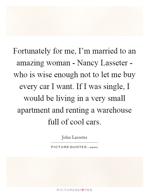Fortunately for me, I'm married to an amazing woman - Nancy Lasseter - who is wise enough not to let me buy every car I want. If I was single, I would be living in a very small apartment and renting a warehouse full of cool cars. Picture Quote #1