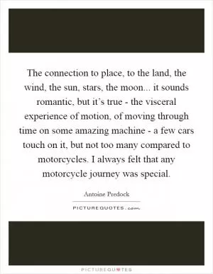 The connection to place, to the land, the wind, the sun, stars, the moon... it sounds romantic, but it’s true - the visceral experience of motion, of moving through time on some amazing machine - a few cars touch on it, but not too many compared to motorcycles. I always felt that any motorcycle journey was special Picture Quote #1