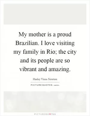 My mother is a proud Brazilian. I love visiting my family in Rio; the city and its people are so vibrant and amazing Picture Quote #1