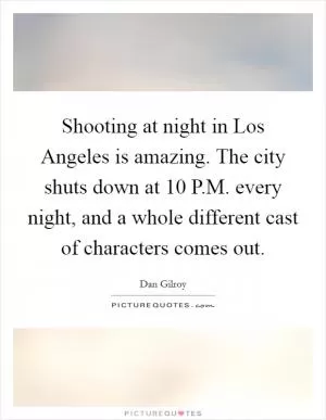 Shooting at night in Los Angeles is amazing. The city shuts down at 10 P.M. every night, and a whole different cast of characters comes out Picture Quote #1