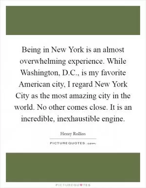 Being in New York is an almost overwhelming experience. While Washington, D.C., is my favorite American city, I regard New York City as the most amazing city in the world. No other comes close. It is an incredible, inexhaustible engine Picture Quote #1