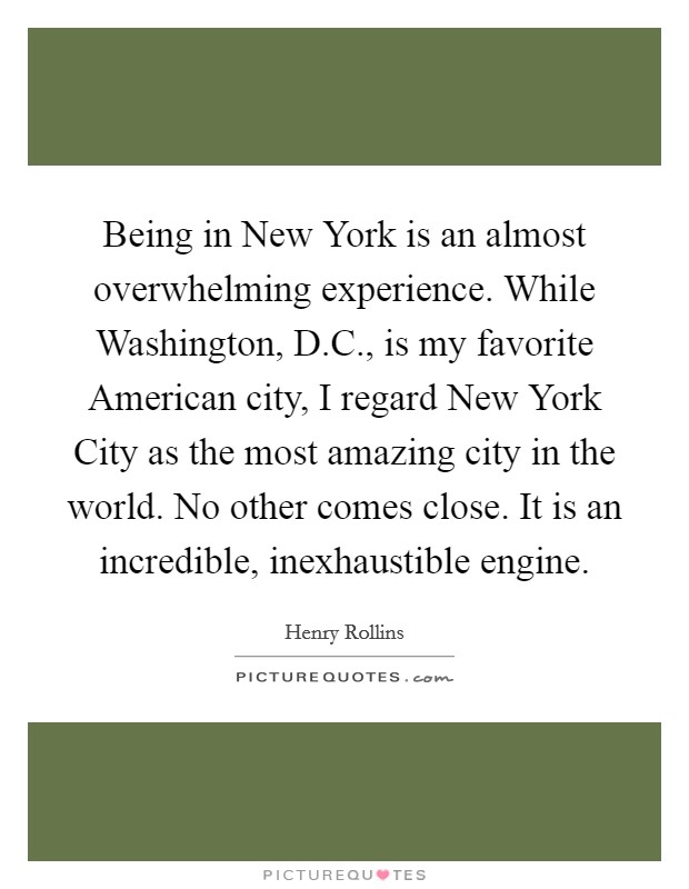 Being in New York is an almost overwhelming experience. While Washington, D.C., is my favorite American city, I regard New York City as the most amazing city in the world. No other comes close. It is an incredible, inexhaustible engine. Picture Quote #1