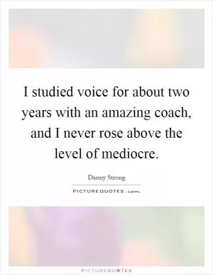 I studied voice for about two years with an amazing coach, and I never rose above the level of mediocre Picture Quote #1