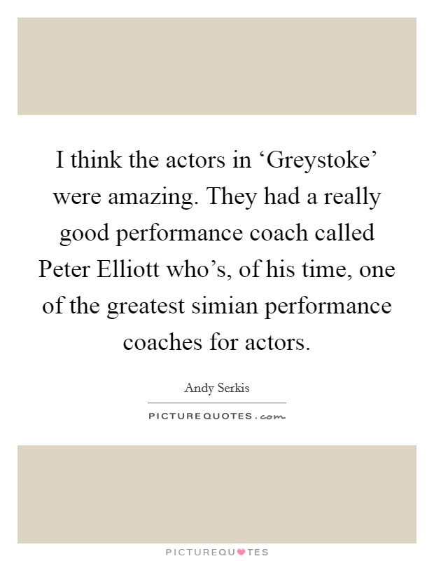 I think the actors in ‘Greystoke' were amazing. They had a really good performance coach called Peter Elliott who's, of his time, one of the greatest simian performance coaches for actors. Picture Quote #1