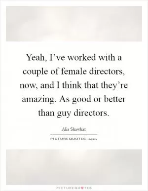 Yeah, I’ve worked with a couple of female directors, now, and I think that they’re amazing. As good or better than guy directors Picture Quote #1