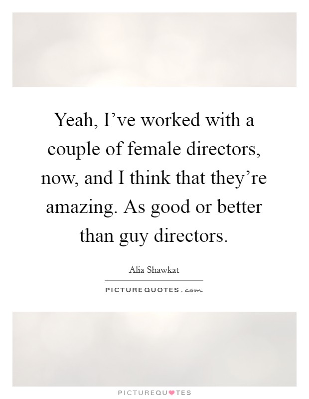 Yeah, I've worked with a couple of female directors, now, and I think that they're amazing. As good or better than guy directors. Picture Quote #1