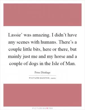 Lassie’ was amazing. I didn’t have any scenes with humans. There’s a couple little bits, here or there, but mainly just me and my horse and a couple of dogs in the Isle of Man Picture Quote #1