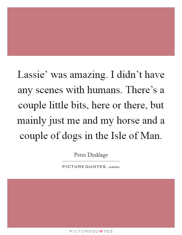 Lassie' was amazing. I didn't have any scenes with humans. There's a couple little bits, here or there, but mainly just me and my horse and a couple of dogs in the Isle of Man. Picture Quote #1