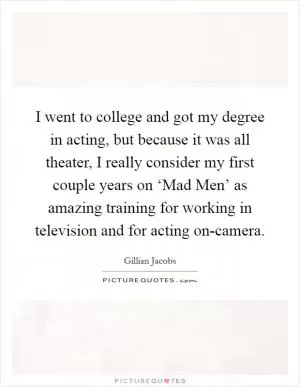 I went to college and got my degree in acting, but because it was all theater, I really consider my first couple years on ‘Mad Men’ as amazing training for working in television and for acting on-camera Picture Quote #1