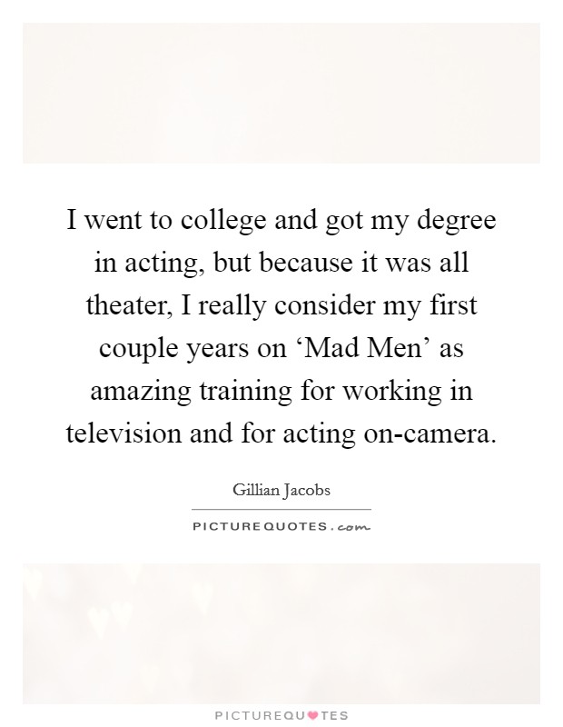 I went to college and got my degree in acting, but because it was all theater, I really consider my first couple years on ‘Mad Men' as amazing training for working in television and for acting on-camera. Picture Quote #1