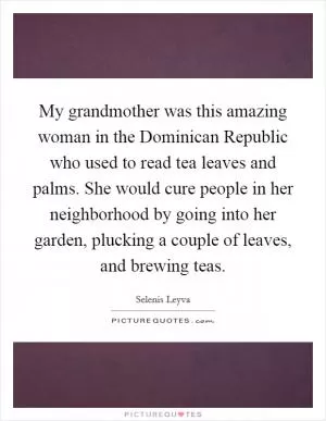 My grandmother was this amazing woman in the Dominican Republic who used to read tea leaves and palms. She would cure people in her neighborhood by going into her garden, plucking a couple of leaves, and brewing teas Picture Quote #1