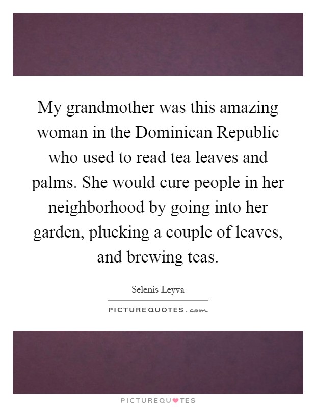 My grandmother was this amazing woman in the Dominican Republic who used to read tea leaves and palms. She would cure people in her neighborhood by going into her garden, plucking a couple of leaves, and brewing teas. Picture Quote #1