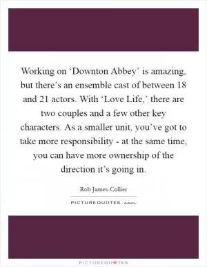 Working on ‘Downton Abbey’ is amazing, but there’s an ensemble cast of between 18 and 21 actors. With ‘Love Life,’ there are two couples and a few other key characters. As a smaller unit, you’ve got to take more responsibility - at the same time, you can have more ownership of the direction it’s going in Picture Quote #1