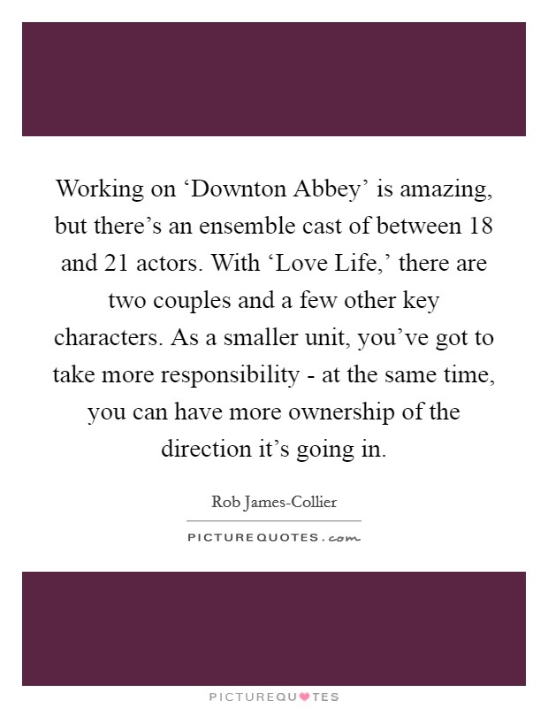 Working on ‘Downton Abbey' is amazing, but there's an ensemble cast of between 18 and 21 actors. With ‘Love Life,' there are two couples and a few other key characters. As a smaller unit, you've got to take more responsibility - at the same time, you can have more ownership of the direction it's going in. Picture Quote #1