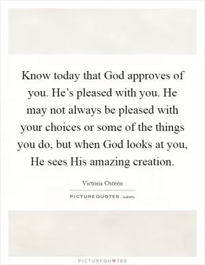 Know today that God approves of you. He’s pleased with you. He may not always be pleased with your choices or some of the things you do, but when God looks at you, He sees His amazing creation Picture Quote #1