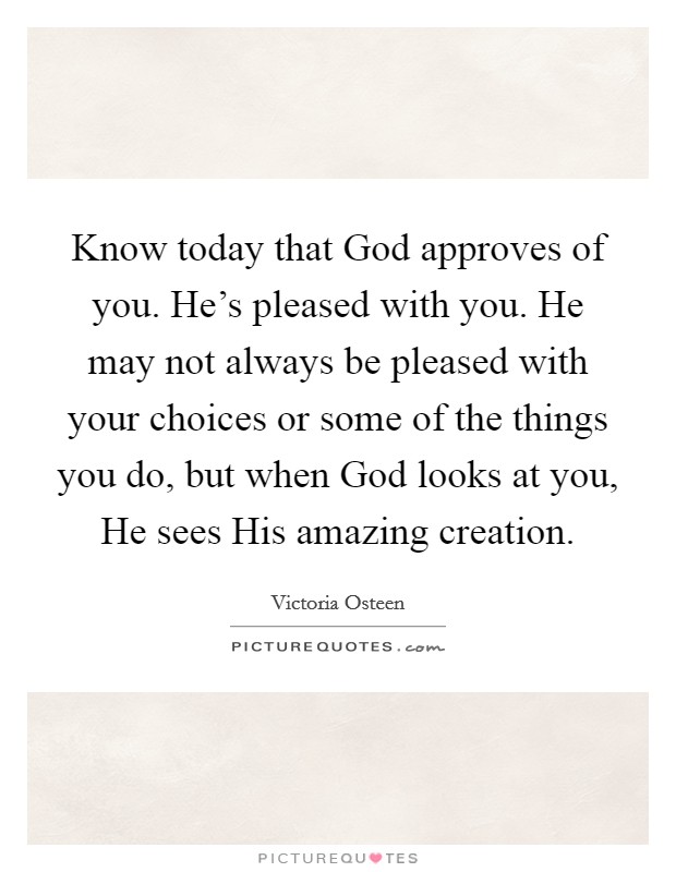 Know today that God approves of you. He's pleased with you. He may not always be pleased with your choices or some of the things you do, but when God looks at you, He sees His amazing creation. Picture Quote #1