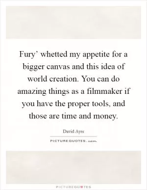 Fury’ whetted my appetite for a bigger canvas and this idea of world creation. You can do amazing things as a filmmaker if you have the proper tools, and those are time and money Picture Quote #1