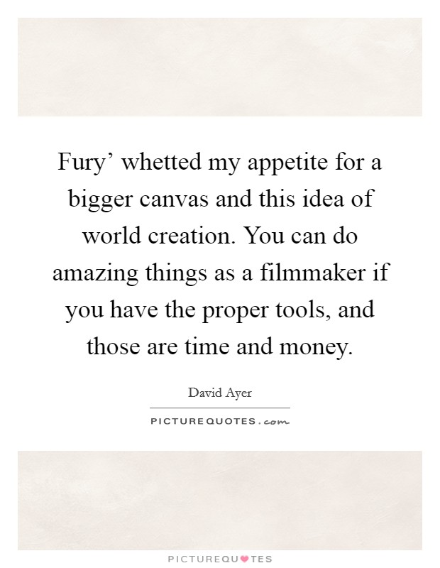 Fury' whetted my appetite for a bigger canvas and this idea of world creation. You can do amazing things as a filmmaker if you have the proper tools, and those are time and money. Picture Quote #1