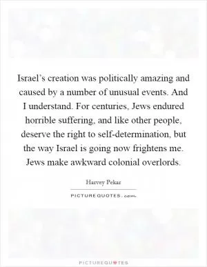 Israel’s creation was politically amazing and caused by a number of unusual events. And I understand. For centuries, Jews endured horrible suffering, and like other people, deserve the right to self-determination, but the way Israel is going now frightens me. Jews make awkward colonial overlords Picture Quote #1