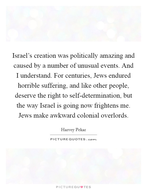 Israel's creation was politically amazing and caused by a number of unusual events. And I understand. For centuries, Jews endured horrible suffering, and like other people, deserve the right to self-determination, but the way Israel is going now frightens me. Jews make awkward colonial overlords. Picture Quote #1