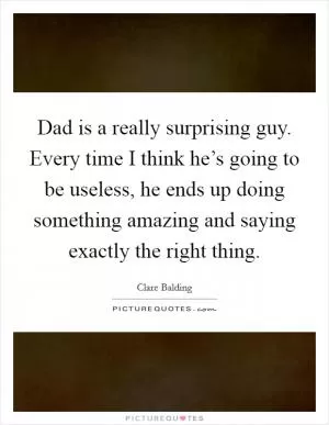 Dad is a really surprising guy. Every time I think he’s going to be useless, he ends up doing something amazing and saying exactly the right thing Picture Quote #1