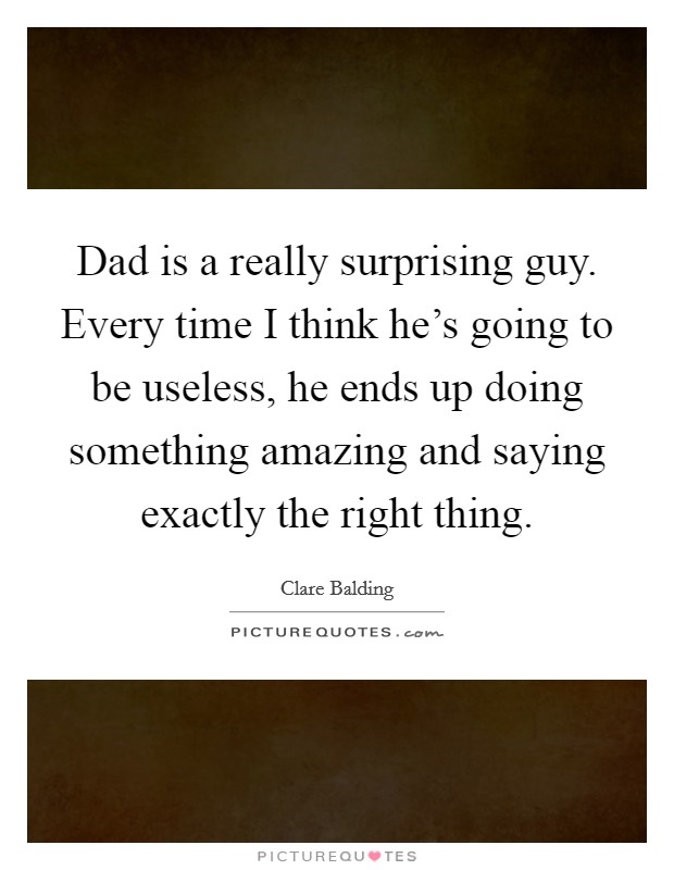 Dad is a really surprising guy. Every time I think he's going to be useless, he ends up doing something amazing and saying exactly the right thing. Picture Quote #1
