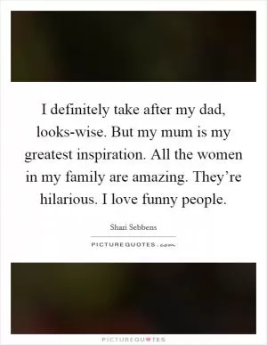 I definitely take after my dad, looks-wise. But my mum is my greatest inspiration. All the women in my family are amazing. They’re hilarious. I love funny people Picture Quote #1