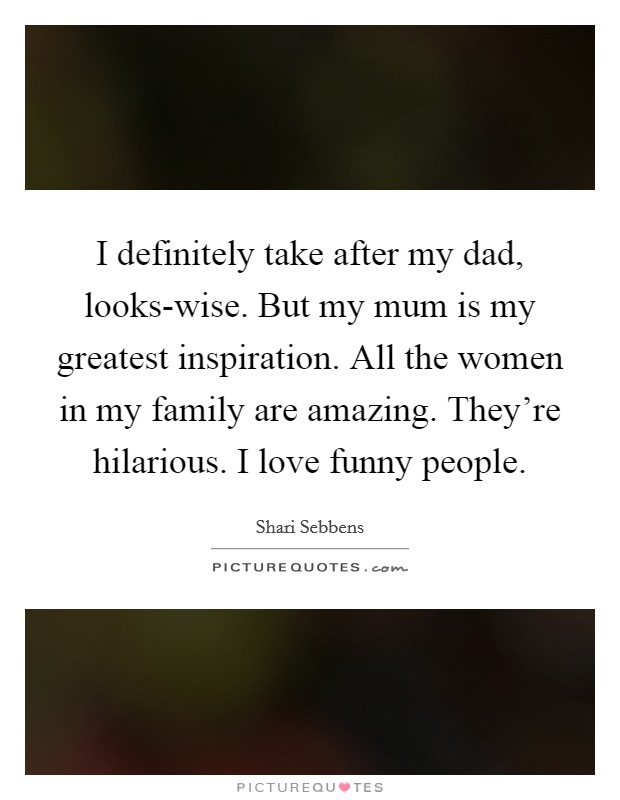 I definitely take after my dad, looks-wise. But my mum is my greatest inspiration. All the women in my family are amazing. They're hilarious. I love funny people. Picture Quote #1