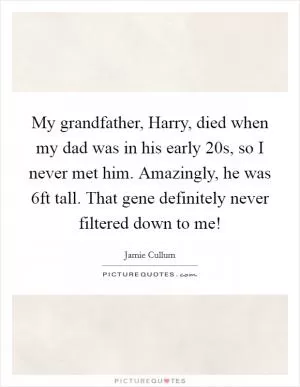 My grandfather, Harry, died when my dad was in his early 20s, so I never met him. Amazingly, he was 6ft tall. That gene definitely never filtered down to me! Picture Quote #1