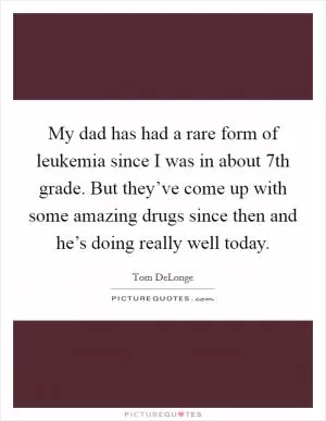 My dad has had a rare form of leukemia since I was in about 7th grade. But they’ve come up with some amazing drugs since then and he’s doing really well today Picture Quote #1