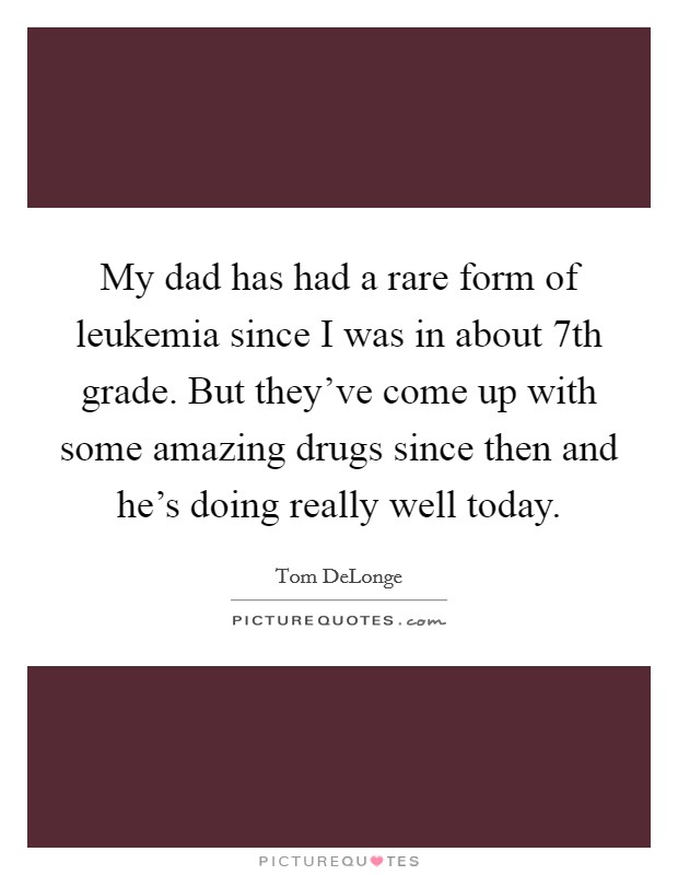 My dad has had a rare form of leukemia since I was in about 7th grade. But they've come up with some amazing drugs since then and he's doing really well today. Picture Quote #1
