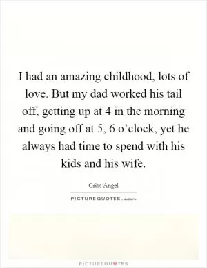 I had an amazing childhood, lots of love. But my dad worked his tail off, getting up at 4 in the morning and going off at 5, 6 o’clock, yet he always had time to spend with his kids and his wife Picture Quote #1