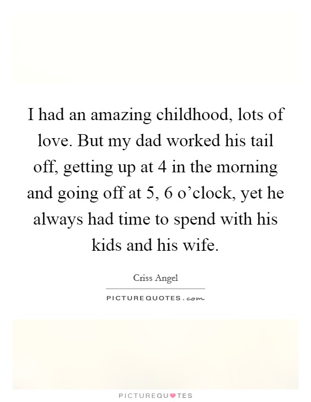 I had an amazing childhood, lots of love. But my dad worked his tail off, getting up at 4 in the morning and going off at 5, 6 o'clock, yet he always had time to spend with his kids and his wife. Picture Quote #1