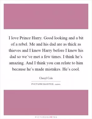 I love Prince Harry. Good looking and a bit of a rebel. Me and his dad are as thick as thieves and I knew Harry before I knew his dad so we’ve met a few times. I think he’s amazing. And I think you can relate to him because he’s made mistakes. He’s cool Picture Quote #1