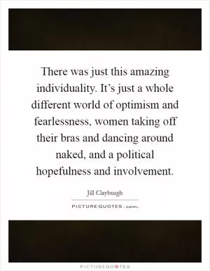 There was just this amazing individuality. It’s just a whole different world of optimism and fearlessness, women taking off their bras and dancing around naked, and a political hopefulness and involvement Picture Quote #1