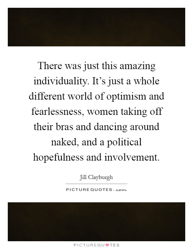 There was just this amazing individuality. It's just a whole different world of optimism and fearlessness, women taking off their bras and dancing around naked, and a political hopefulness and involvement. Picture Quote #1