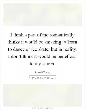 I think a part of me romantically thinks it would be amazing to learn to dance or ice skate, but in reality, I don’t think it would be beneficial to my career Picture Quote #1