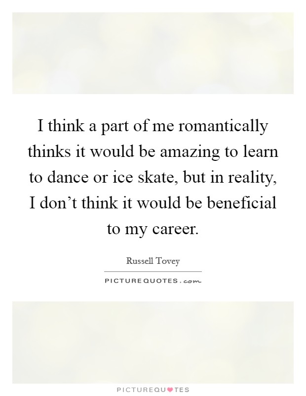 I think a part of me romantically thinks it would be amazing to learn to dance or ice skate, but in reality, I don't think it would be beneficial to my career. Picture Quote #1