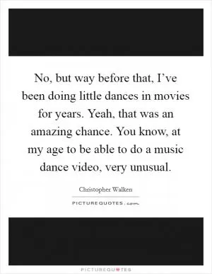 No, but way before that, I’ve been doing little dances in movies for years. Yeah, that was an amazing chance. You know, at my age to be able to do a music dance video, very unusual Picture Quote #1