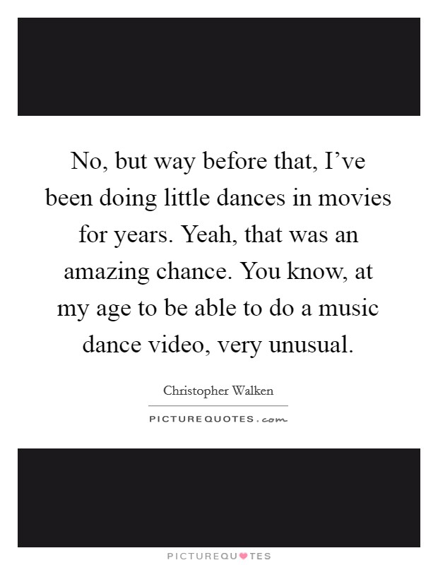 No, but way before that, I've been doing little dances in movies for years. Yeah, that was an amazing chance. You know, at my age to be able to do a music dance video, very unusual. Picture Quote #1