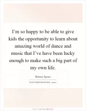 I’m so happy to be able to give kids the opportunity to learn about amazing world of dance and music that I’ve have been lucky enough to make such a big part of my own life Picture Quote #1