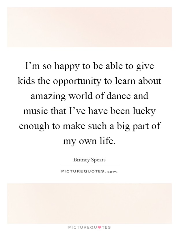 I'm so happy to be able to give kids the opportunity to learn about amazing world of dance and music that I've have been lucky enough to make such a big part of my own life. Picture Quote #1