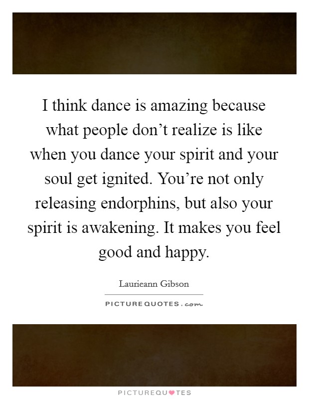 I think dance is amazing because what people don't realize is like when you dance your spirit and your soul get ignited. You're not only releasing endorphins, but also your spirit is awakening. It makes you feel good and happy. Picture Quote #1
