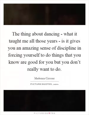 The thing about dancing - what it taught me all those years - is it gives you an amazing sense of discipline in forcing yourself to do things that you know are good for you but you don’t really want to do Picture Quote #1