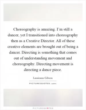 Choreography is amazing. I’m still a dancer, yet I transitioned into choreography then as a Creative Director. All of these creative elements are brought out of being a dancer. Directing is something that comes out of understanding movement and choreography. Directing movement is directing a dance piece Picture Quote #1