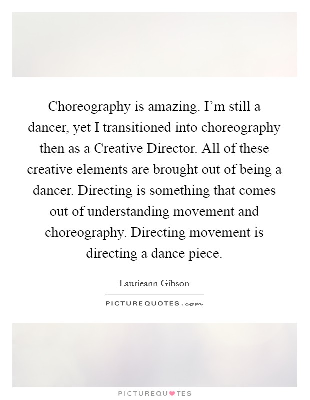 Choreography is amazing. I'm still a dancer, yet I transitioned into choreography then as a Creative Director. All of these creative elements are brought out of being a dancer. Directing is something that comes out of understanding movement and choreography. Directing movement is directing a dance piece. Picture Quote #1
