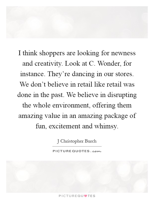 I think shoppers are looking for newness and creativity. Look at C. Wonder, for instance. They're dancing in our stores. We don't believe in retail like retail was done in the past. We believe in disrupting the whole environment, offering them amazing value in an amazing package of fun, excitement and whimsy. Picture Quote #1
