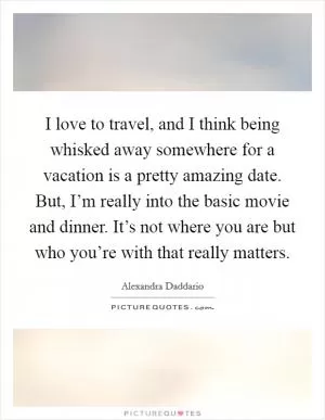 I love to travel, and I think being whisked away somewhere for a vacation is a pretty amazing date. But, I’m really into the basic movie and dinner. It’s not where you are but who you’re with that really matters Picture Quote #1