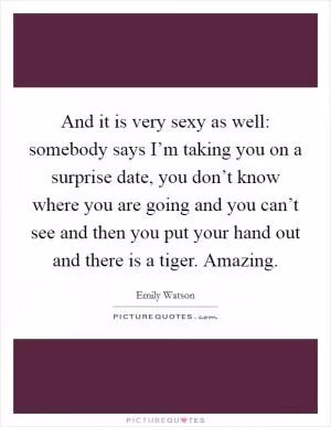 And it is very sexy as well: somebody says I’m taking you on a surprise date, you don’t know where you are going and you can’t see and then you put your hand out and there is a tiger. Amazing Picture Quote #1