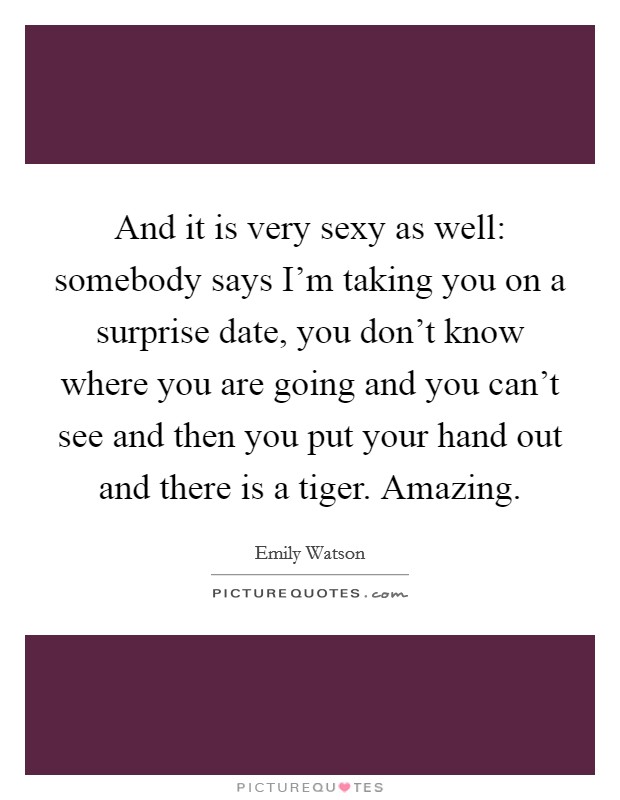 And it is very sexy as well: somebody says I'm taking you on a surprise date, you don't know where you are going and you can't see and then you put your hand out and there is a tiger. Amazing. Picture Quote #1